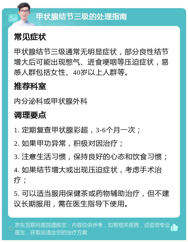 甲状腺结节三级的处理指南 常见症状 甲状腺结节三级通常无明显症状，部分良性结节增大后可能出现憋气、进食哽咽等压迫症状，易感人群包括女性、40岁以上人群等。 推荐科室 内分泌科或甲状腺外科 调理要点 1. 定期复查甲状腺彩超，3-6个月一次； 2. 如果甲功异常，积极对因治疗； 3. 注意生活习惯，保持良好的心态和饮食习惯； 4. 如果结节增大或出现压迫症状，考虑手术治疗； 5. 可以适当服用保健茶或药物辅助治疗，但不建议长期服用，需在医生指导下使用。