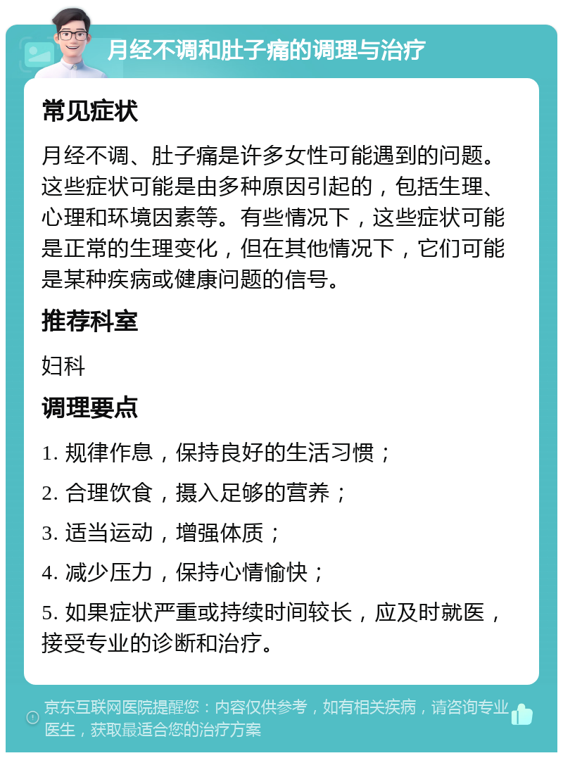 月经不调和肚子痛的调理与治疗 常见症状 月经不调、肚子痛是许多女性可能遇到的问题。这些症状可能是由多种原因引起的，包括生理、心理和环境因素等。有些情况下，这些症状可能是正常的生理变化，但在其他情况下，它们可能是某种疾病或健康问题的信号。 推荐科室 妇科 调理要点 1. 规律作息，保持良好的生活习惯； 2. 合理饮食，摄入足够的营养； 3. 适当运动，增强体质； 4. 减少压力，保持心情愉快； 5. 如果症状严重或持续时间较长，应及时就医，接受专业的诊断和治疗。