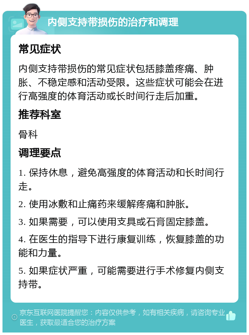 内侧支持带损伤的治疗和调理 常见症状 内侧支持带损伤的常见症状包括膝盖疼痛、肿胀、不稳定感和活动受限。这些症状可能会在进行高强度的体育活动或长时间行走后加重。 推荐科室 骨科 调理要点 1. 保持休息，避免高强度的体育活动和长时间行走。 2. 使用冰敷和止痛药来缓解疼痛和肿胀。 3. 如果需要，可以使用支具或石膏固定膝盖。 4. 在医生的指导下进行康复训练，恢复膝盖的功能和力量。 5. 如果症状严重，可能需要进行手术修复内侧支持带。