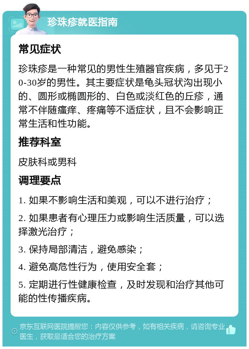 珍珠疹就医指南 常见症状 珍珠疹是一种常见的男性生殖器官疾病，多见于20-30岁的男性。其主要症状是龟头冠状沟出现小的、圆形或椭圆形的、白色或淡红色的丘疹，通常不伴随瘙痒、疼痛等不适症状，且不会影响正常生活和性功能。 推荐科室 皮肤科或男科 调理要点 1. 如果不影响生活和美观，可以不进行治疗； 2. 如果患者有心理压力或影响生活质量，可以选择激光治疗； 3. 保持局部清洁，避免感染； 4. 避免高危性行为，使用安全套； 5. 定期进行性健康检查，及时发现和治疗其他可能的性传播疾病。