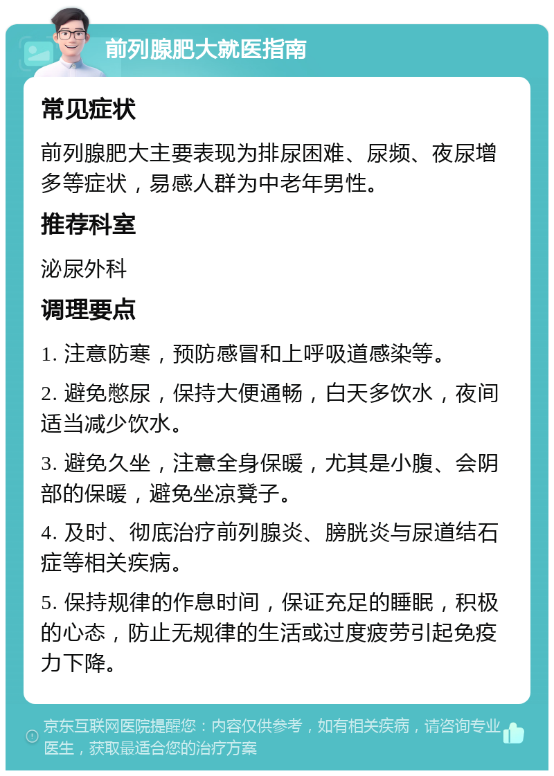 前列腺肥大就医指南 常见症状 前列腺肥大主要表现为排尿困难、尿频、夜尿增多等症状，易感人群为中老年男性。 推荐科室 泌尿外科 调理要点 1. 注意防寒，预防感冒和上呼吸道感染等。 2. 避免憋尿，保持大便通畅，白天多饮水，夜间适当减少饮水。 3. 避免久坐，注意全身保暖，尤其是小腹、会阴部的保暖，避免坐凉凳子。 4. 及时、彻底治疗前列腺炎、膀胱炎与尿道结石症等相关疾病。 5. 保持规律的作息时间，保证充足的睡眠，积极的心态，防止无规律的生活或过度疲劳引起免疫力下降。