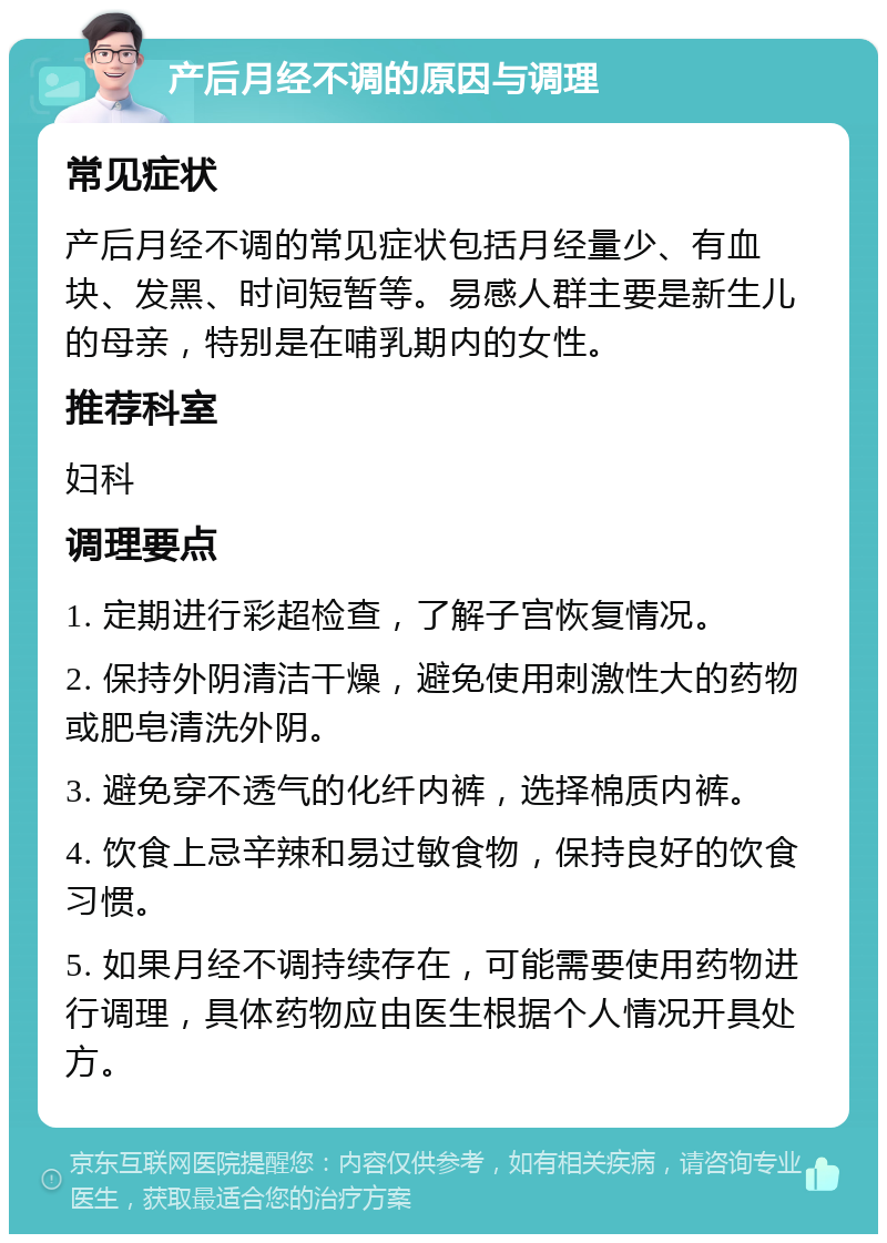 产后月经不调的原因与调理 常见症状 产后月经不调的常见症状包括月经量少、有血块、发黑、时间短暂等。易感人群主要是新生儿的母亲，特别是在哺乳期内的女性。 推荐科室 妇科 调理要点 1. 定期进行彩超检查，了解子宫恢复情况。 2. 保持外阴清洁干燥，避免使用刺激性大的药物或肥皂清洗外阴。 3. 避免穿不透气的化纤内裤，选择棉质内裤。 4. 饮食上忌辛辣和易过敏食物，保持良好的饮食习惯。 5. 如果月经不调持续存在，可能需要使用药物进行调理，具体药物应由医生根据个人情况开具处方。