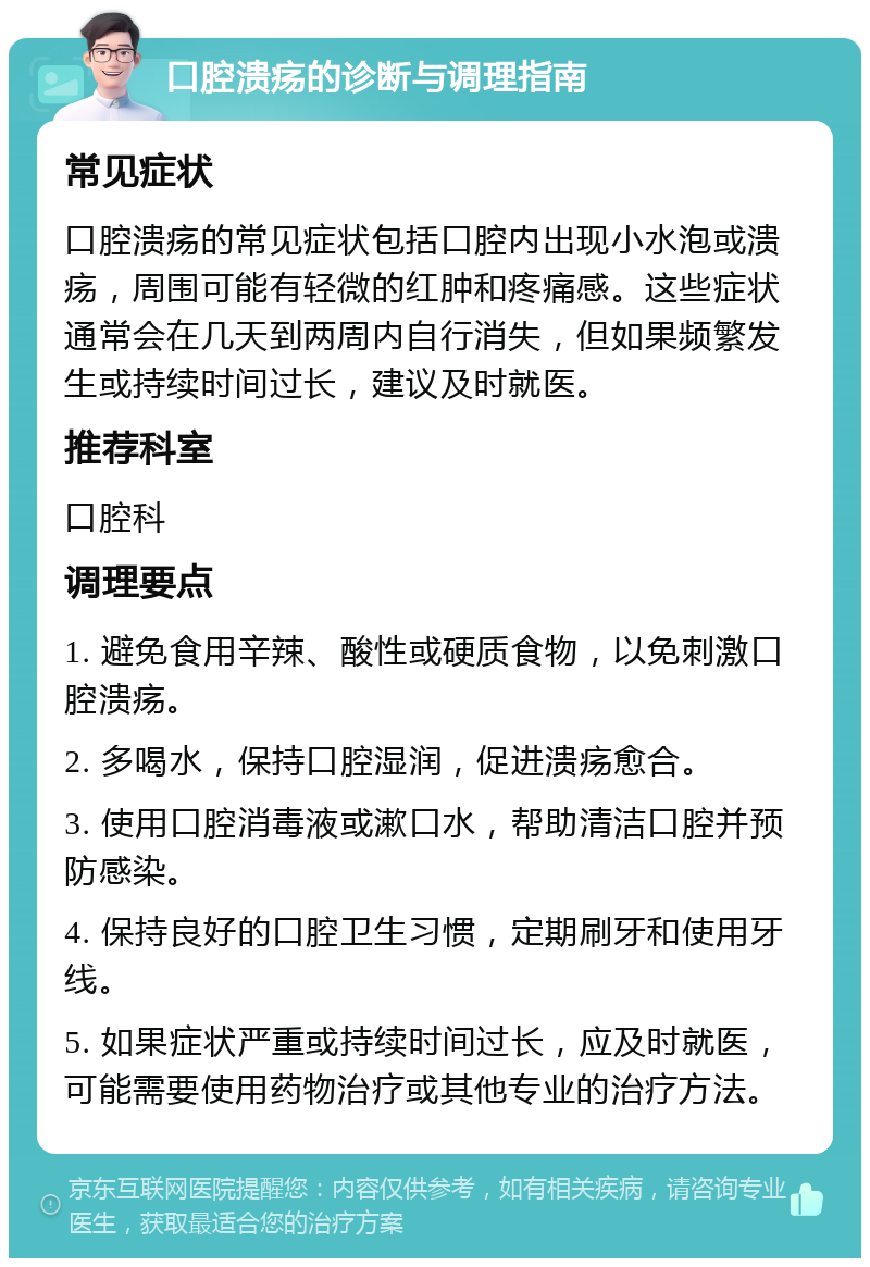 口腔溃疡的诊断与调理指南 常见症状 口腔溃疡的常见症状包括口腔内出现小水泡或溃疡，周围可能有轻微的红肿和疼痛感。这些症状通常会在几天到两周内自行消失，但如果频繁发生或持续时间过长，建议及时就医。 推荐科室 口腔科 调理要点 1. 避免食用辛辣、酸性或硬质食物，以免刺激口腔溃疡。 2. 多喝水，保持口腔湿润，促进溃疡愈合。 3. 使用口腔消毒液或漱口水，帮助清洁口腔并预防感染。 4. 保持良好的口腔卫生习惯，定期刷牙和使用牙线。 5. 如果症状严重或持续时间过长，应及时就医，可能需要使用药物治疗或其他专业的治疗方法。