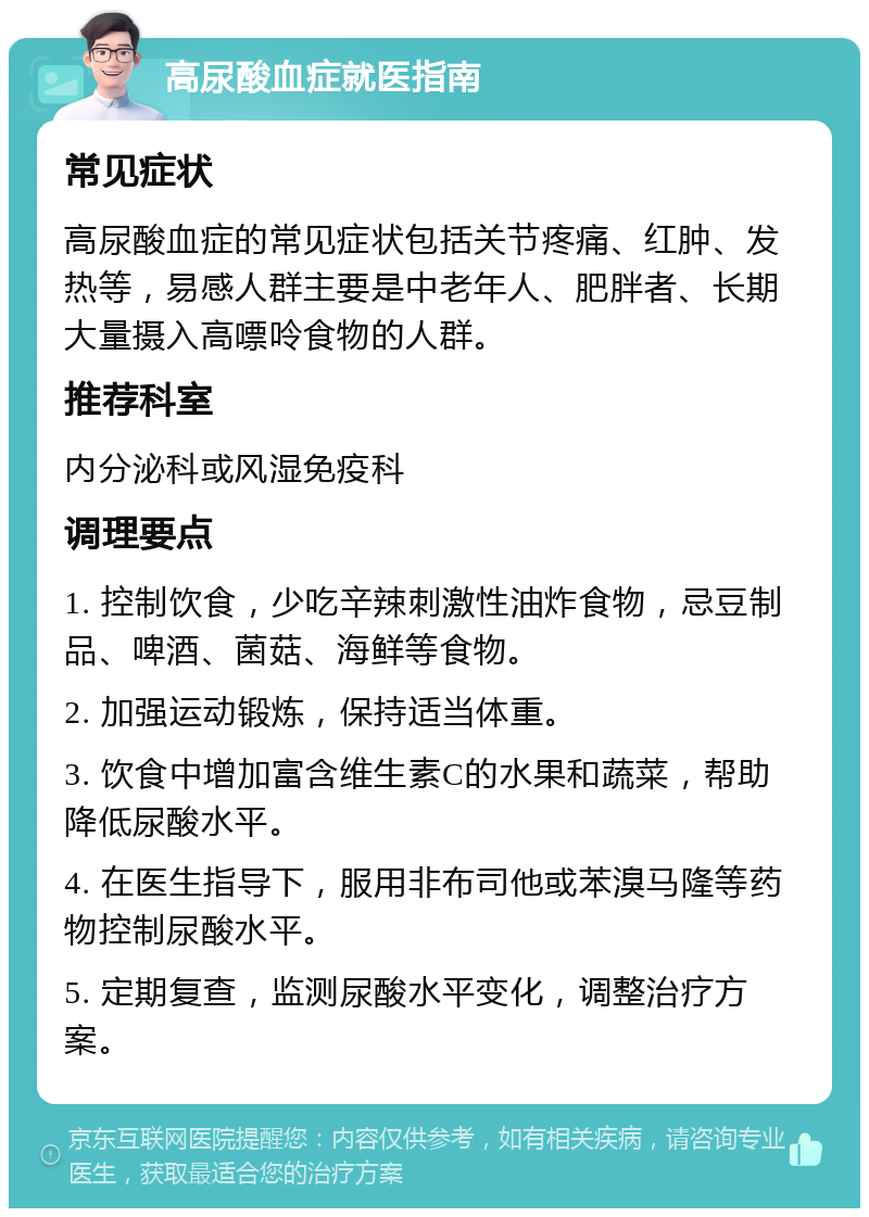 高尿酸血症就医指南 常见症状 高尿酸血症的常见症状包括关节疼痛、红肿、发热等，易感人群主要是中老年人、肥胖者、长期大量摄入高嘌呤食物的人群。 推荐科室 内分泌科或风湿免疫科 调理要点 1. 控制饮食，少吃辛辣刺激性油炸食物，忌豆制品、啤酒、菌菇、海鲜等食物。 2. 加强运动锻炼，保持适当体重。 3. 饮食中增加富含维生素C的水果和蔬菜，帮助降低尿酸水平。 4. 在医生指导下，服用非布司他或苯溴马隆等药物控制尿酸水平。 5. 定期复查，监测尿酸水平变化，调整治疗方案。