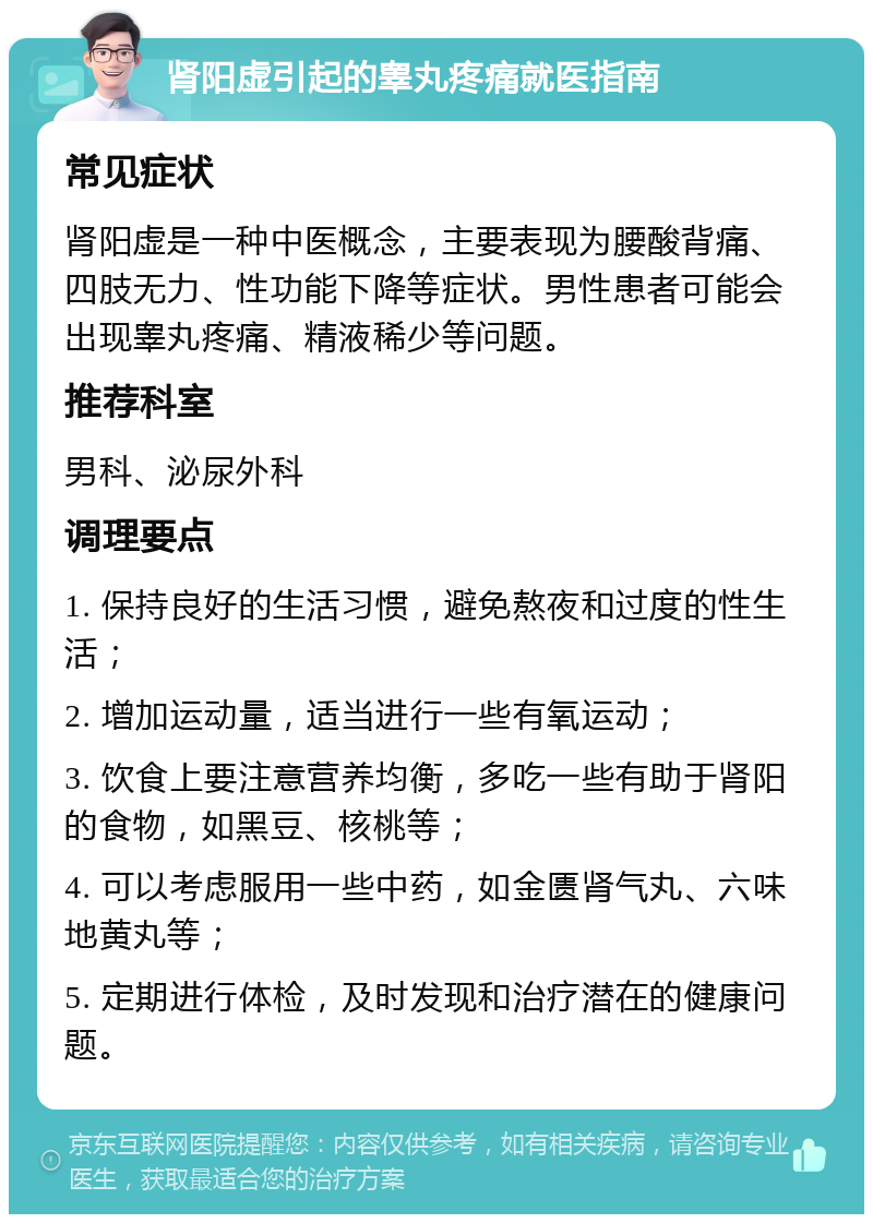 肾阳虚引起的睾丸疼痛就医指南 常见症状 肾阳虚是一种中医概念，主要表现为腰酸背痛、四肢无力、性功能下降等症状。男性患者可能会出现睾丸疼痛、精液稀少等问题。 推荐科室 男科、泌尿外科 调理要点 1. 保持良好的生活习惯，避免熬夜和过度的性生活； 2. 增加运动量，适当进行一些有氧运动； 3. 饮食上要注意营养均衡，多吃一些有助于肾阳的食物，如黑豆、核桃等； 4. 可以考虑服用一些中药，如金匮肾气丸、六味地黄丸等； 5. 定期进行体检，及时发现和治疗潜在的健康问题。