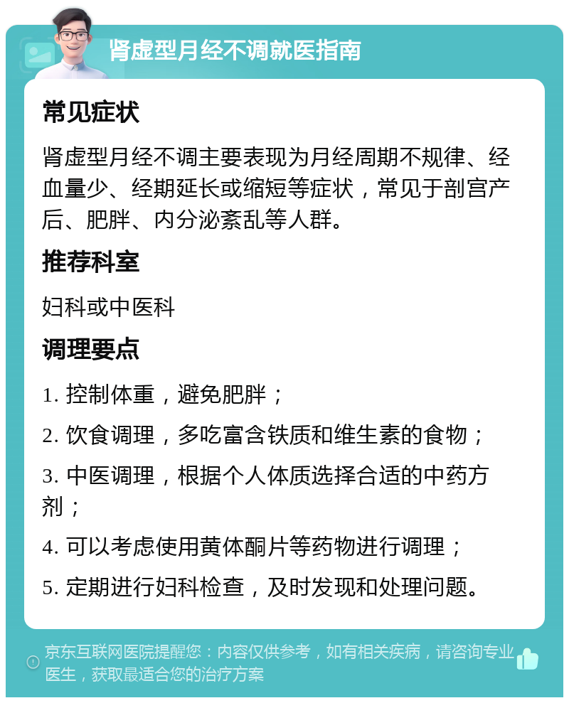 肾虚型月经不调就医指南 常见症状 肾虚型月经不调主要表现为月经周期不规律、经血量少、经期延长或缩短等症状，常见于剖宫产后、肥胖、内分泌紊乱等人群。 推荐科室 妇科或中医科 调理要点 1. 控制体重，避免肥胖； 2. 饮食调理，多吃富含铁质和维生素的食物； 3. 中医调理，根据个人体质选择合适的中药方剂； 4. 可以考虑使用黄体酮片等药物进行调理； 5. 定期进行妇科检查，及时发现和处理问题。