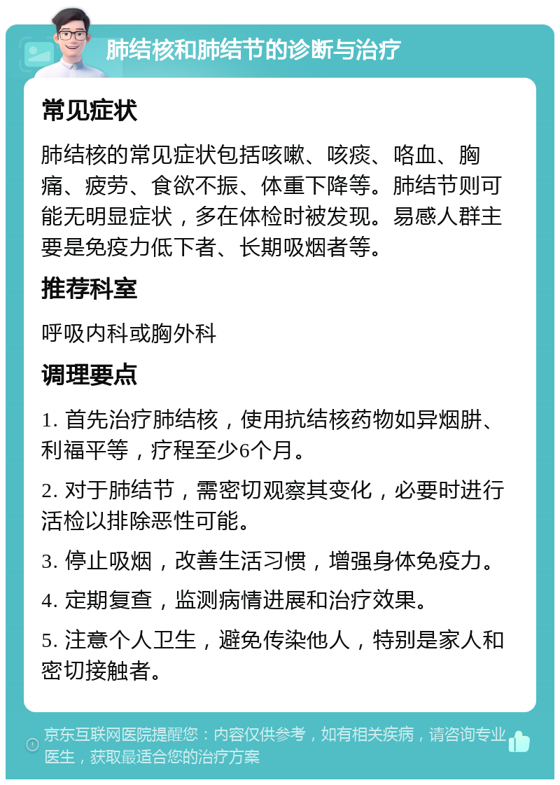 肺结核和肺结节的诊断与治疗 常见症状 肺结核的常见症状包括咳嗽、咳痰、咯血、胸痛、疲劳、食欲不振、体重下降等。肺结节则可能无明显症状，多在体检时被发现。易感人群主要是免疫力低下者、长期吸烟者等。 推荐科室 呼吸内科或胸外科 调理要点 1. 首先治疗肺结核，使用抗结核药物如异烟肼、利福平等，疗程至少6个月。 2. 对于肺结节，需密切观察其变化，必要时进行活检以排除恶性可能。 3. 停止吸烟，改善生活习惯，增强身体免疫力。 4. 定期复查，监测病情进展和治疗效果。 5. 注意个人卫生，避免传染他人，特别是家人和密切接触者。