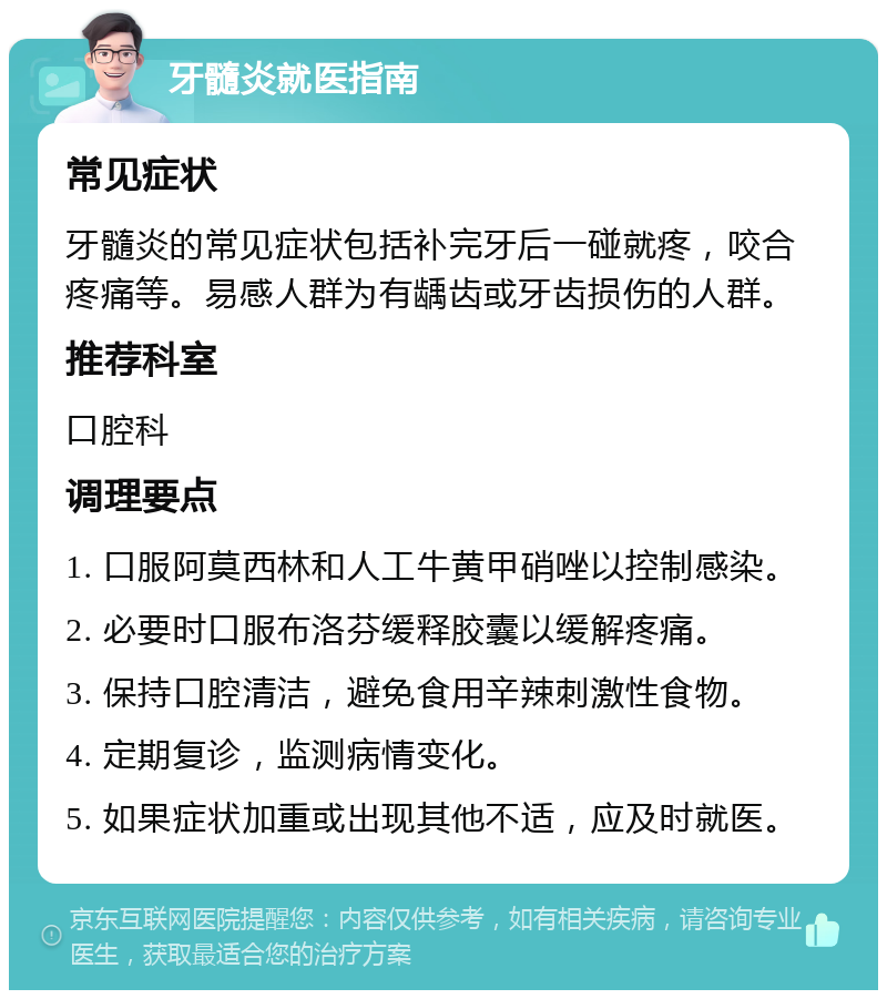 牙髓炎就医指南 常见症状 牙髓炎的常见症状包括补完牙后一碰就疼，咬合疼痛等。易感人群为有龋齿或牙齿损伤的人群。 推荐科室 口腔科 调理要点 1. 口服阿莫西林和人工牛黄甲硝唑以控制感染。 2. 必要时口服布洛芬缓释胶囊以缓解疼痛。 3. 保持口腔清洁，避免食用辛辣刺激性食物。 4. 定期复诊，监测病情变化。 5. 如果症状加重或出现其他不适，应及时就医。