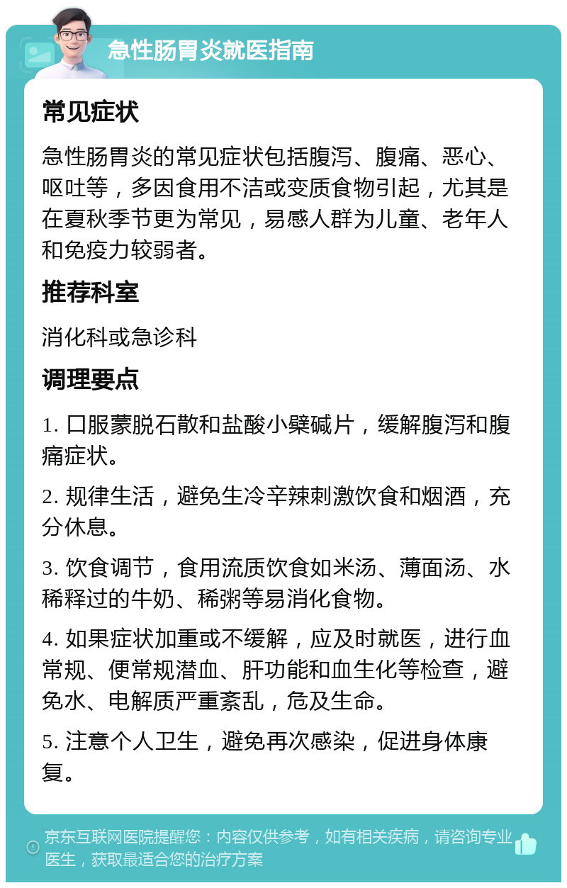 急性肠胃炎就医指南 常见症状 急性肠胃炎的常见症状包括腹泻、腹痛、恶心、呕吐等，多因食用不洁或变质食物引起，尤其是在夏秋季节更为常见，易感人群为儿童、老年人和免疫力较弱者。 推荐科室 消化科或急诊科 调理要点 1. 口服蒙脱石散和盐酸小檗碱片，缓解腹泻和腹痛症状。 2. 规律生活，避免生冷辛辣刺激饮食和烟酒，充分休息。 3. 饮食调节，食用流质饮食如米汤、薄面汤、水稀释过的牛奶、稀粥等易消化食物。 4. 如果症状加重或不缓解，应及时就医，进行血常规、便常规潜血、肝功能和血生化等检查，避免水、电解质严重紊乱，危及生命。 5. 注意个人卫生，避免再次感染，促进身体康复。