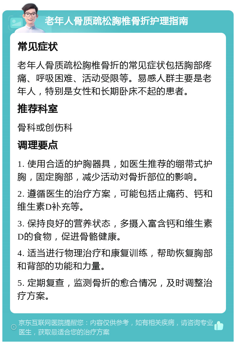 老年人骨质疏松胸椎骨折护理指南 常见症状 老年人骨质疏松胸椎骨折的常见症状包括胸部疼痛、呼吸困难、活动受限等。易感人群主要是老年人，特别是女性和长期卧床不起的患者。 推荐科室 骨科或创伤科 调理要点 1. 使用合适的护胸器具，如医生推荐的绷带式护胸，固定胸部，减少活动对骨折部位的影响。 2. 遵循医生的治疗方案，可能包括止痛药、钙和维生素D补充等。 3. 保持良好的营养状态，多摄入富含钙和维生素D的食物，促进骨骼健康。 4. 适当进行物理治疗和康复训练，帮助恢复胸部和背部的功能和力量。 5. 定期复查，监测骨折的愈合情况，及时调整治疗方案。