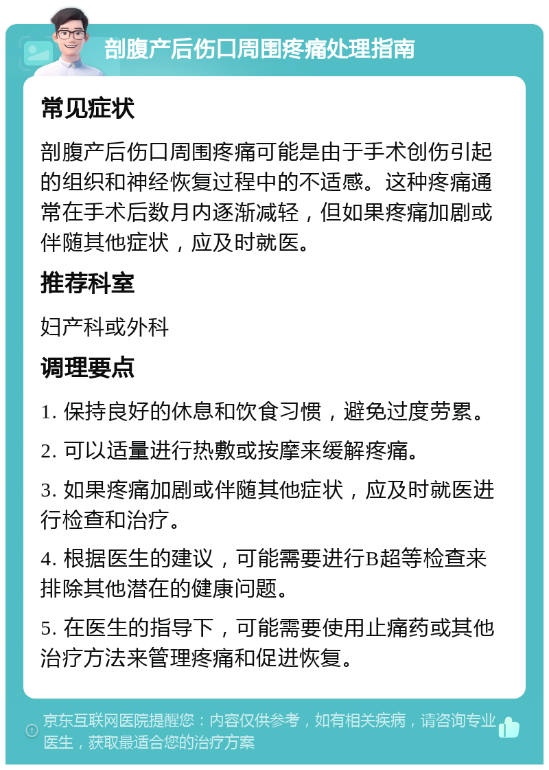 剖腹产后伤口周围疼痛处理指南 常见症状 剖腹产后伤口周围疼痛可能是由于手术创伤引起的组织和神经恢复过程中的不适感。这种疼痛通常在手术后数月内逐渐减轻，但如果疼痛加剧或伴随其他症状，应及时就医。 推荐科室 妇产科或外科 调理要点 1. 保持良好的休息和饮食习惯，避免过度劳累。 2. 可以适量进行热敷或按摩来缓解疼痛。 3. 如果疼痛加剧或伴随其他症状，应及时就医进行检查和治疗。 4. 根据医生的建议，可能需要进行B超等检查来排除其他潜在的健康问题。 5. 在医生的指导下，可能需要使用止痛药或其他治疗方法来管理疼痛和促进恢复。