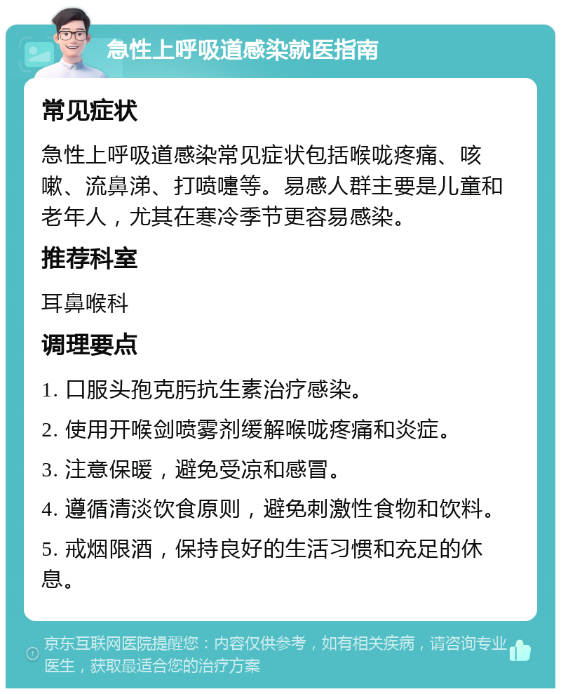 急性上呼吸道感染就医指南 常见症状 急性上呼吸道感染常见症状包括喉咙疼痛、咳嗽、流鼻涕、打喷嚏等。易感人群主要是儿童和老年人，尤其在寒冷季节更容易感染。 推荐科室 耳鼻喉科 调理要点 1. 口服头孢克肟抗生素治疗感染。 2. 使用开喉剑喷雾剂缓解喉咙疼痛和炎症。 3. 注意保暖，避免受凉和感冒。 4. 遵循清淡饮食原则，避免刺激性食物和饮料。 5. 戒烟限酒，保持良好的生活习惯和充足的休息。