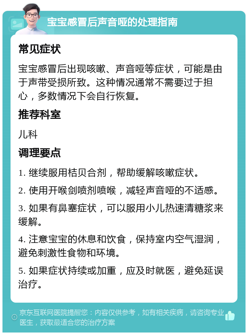 宝宝感冒后声音哑的处理指南 常见症状 宝宝感冒后出现咳嗽、声音哑等症状，可能是由于声带受损所致。这种情况通常不需要过于担心，多数情况下会自行恢复。 推荐科室 儿科 调理要点 1. 继续服用桔贝合剂，帮助缓解咳嗽症状。 2. 使用开喉剑喷剂喷喉，减轻声音哑的不适感。 3. 如果有鼻塞症状，可以服用小儿热速清糖浆来缓解。 4. 注意宝宝的休息和饮食，保持室内空气湿润，避免刺激性食物和环境。 5. 如果症状持续或加重，应及时就医，避免延误治疗。