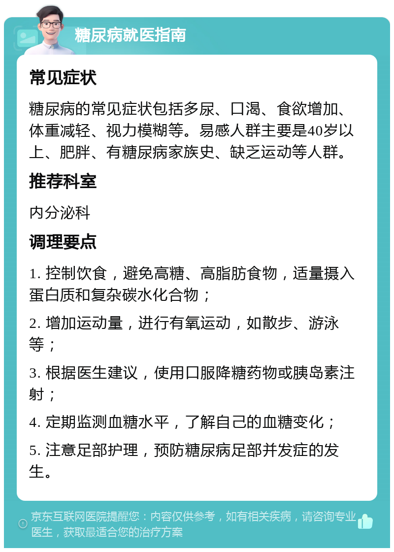 糖尿病就医指南 常见症状 糖尿病的常见症状包括多尿、口渴、食欲增加、体重减轻、视力模糊等。易感人群主要是40岁以上、肥胖、有糖尿病家族史、缺乏运动等人群。 推荐科室 内分泌科 调理要点 1. 控制饮食，避免高糖、高脂肪食物，适量摄入蛋白质和复杂碳水化合物； 2. 增加运动量，进行有氧运动，如散步、游泳等； 3. 根据医生建议，使用口服降糖药物或胰岛素注射； 4. 定期监测血糖水平，了解自己的血糖变化； 5. 注意足部护理，预防糖尿病足部并发症的发生。