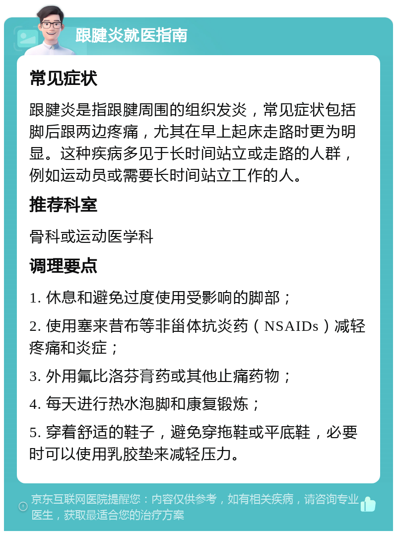 跟腱炎就医指南 常见症状 跟腱炎是指跟腱周围的组织发炎，常见症状包括脚后跟两边疼痛，尤其在早上起床走路时更为明显。这种疾病多见于长时间站立或走路的人群，例如运动员或需要长时间站立工作的人。 推荐科室 骨科或运动医学科 调理要点 1. 休息和避免过度使用受影响的脚部； 2. 使用塞来昔布等非甾体抗炎药（NSAIDs）减轻疼痛和炎症； 3. 外用氟比洛芬膏药或其他止痛药物； 4. 每天进行热水泡脚和康复锻炼； 5. 穿着舒适的鞋子，避免穿拖鞋或平底鞋，必要时可以使用乳胶垫来减轻压力。