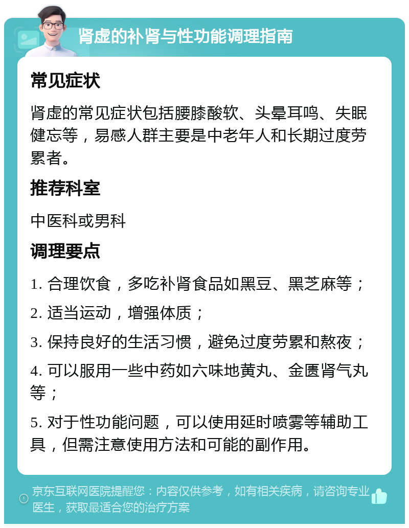 肾虚的补肾与性功能调理指南 常见症状 肾虚的常见症状包括腰膝酸软、头晕耳鸣、失眠健忘等，易感人群主要是中老年人和长期过度劳累者。 推荐科室 中医科或男科 调理要点 1. 合理饮食，多吃补肾食品如黑豆、黑芝麻等； 2. 适当运动，增强体质； 3. 保持良好的生活习惯，避免过度劳累和熬夜； 4. 可以服用一些中药如六味地黄丸、金匮肾气丸等； 5. 对于性功能问题，可以使用延时喷雾等辅助工具，但需注意使用方法和可能的副作用。