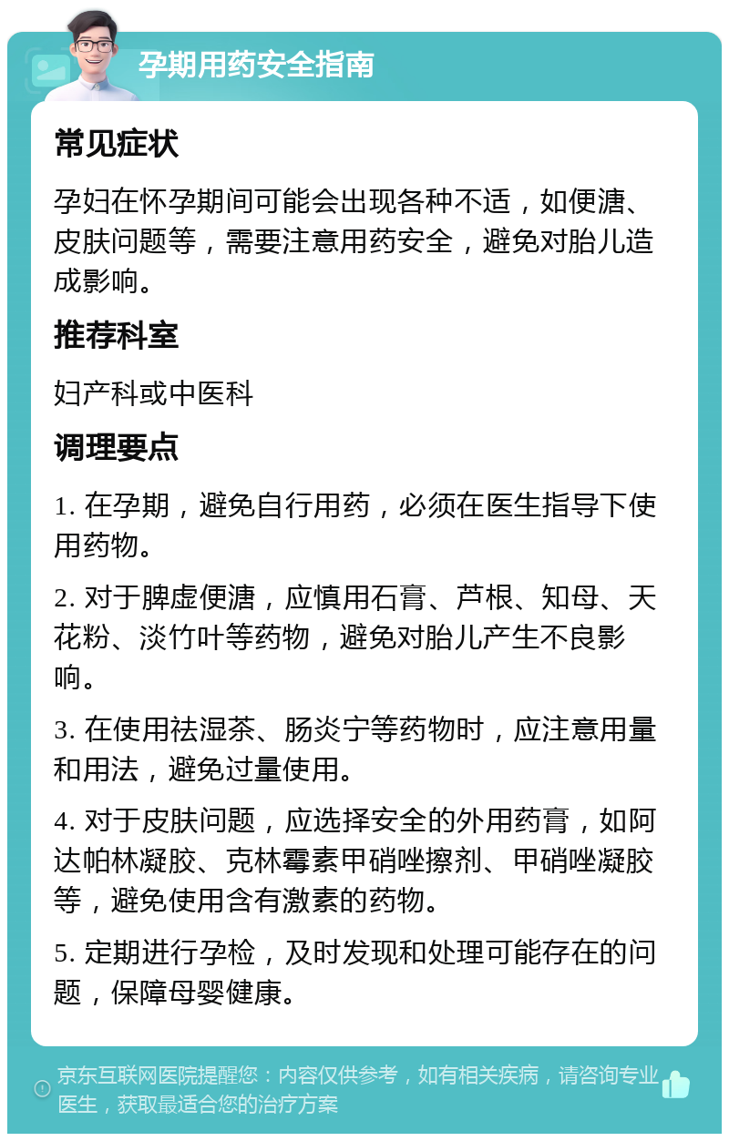 孕期用药安全指南 常见症状 孕妇在怀孕期间可能会出现各种不适，如便溏、皮肤问题等，需要注意用药安全，避免对胎儿造成影响。 推荐科室 妇产科或中医科 调理要点 1. 在孕期，避免自行用药，必须在医生指导下使用药物。 2. 对于脾虚便溏，应慎用石膏、芦根、知母、天花粉、淡竹叶等药物，避免对胎儿产生不良影响。 3. 在使用祛湿茶、肠炎宁等药物时，应注意用量和用法，避免过量使用。 4. 对于皮肤问题，应选择安全的外用药膏，如阿达帕林凝胶、克林霉素甲硝唑擦剂、甲硝唑凝胶等，避免使用含有激素的药物。 5. 定期进行孕检，及时发现和处理可能存在的问题，保障母婴健康。