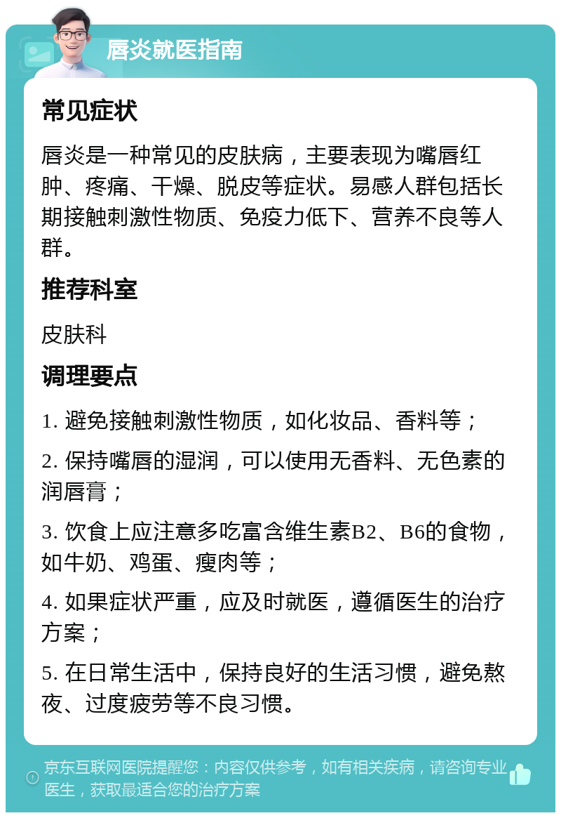 唇炎就医指南 常见症状 唇炎是一种常见的皮肤病，主要表现为嘴唇红肿、疼痛、干燥、脱皮等症状。易感人群包括长期接触刺激性物质、免疫力低下、营养不良等人群。 推荐科室 皮肤科 调理要点 1. 避免接触刺激性物质，如化妆品、香料等； 2. 保持嘴唇的湿润，可以使用无香料、无色素的润唇膏； 3. 饮食上应注意多吃富含维生素B2、B6的食物，如牛奶、鸡蛋、瘦肉等； 4. 如果症状严重，应及时就医，遵循医生的治疗方案； 5. 在日常生活中，保持良好的生活习惯，避免熬夜、过度疲劳等不良习惯。