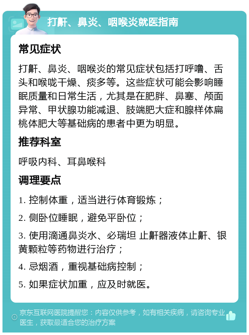 打鼾、鼻炎、咽喉炎就医指南 常见症状 打鼾、鼻炎、咽喉炎的常见症状包括打呼噜、舌头和喉咙干燥、痰多等。这些症状可能会影响睡眠质量和日常生活，尤其是在肥胖、鼻塞、颅面异常、甲状腺功能减退、肢端肥大症和腺样体扁桃体肥大等基础病的患者中更为明显。 推荐科室 呼吸内科、耳鼻喉科 调理要点 1. 控制体重，适当进行体育锻炼； 2. 侧卧位睡眠，避免平卧位； 3. 使用滴通鼻炎水、必瑞坦 止鼾器液体止鼾、银黄颗粒等药物进行治疗； 4. 忌烟酒，重视基础病控制； 5. 如果症状加重，应及时就医。