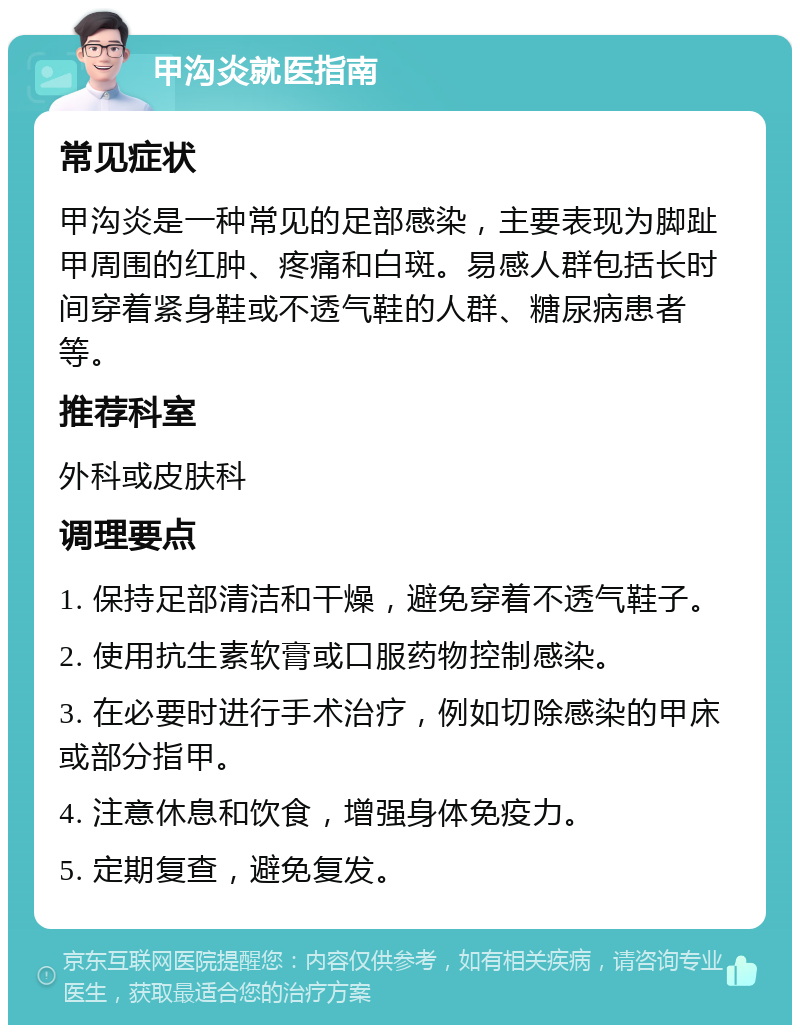 甲沟炎就医指南 常见症状 甲沟炎是一种常见的足部感染，主要表现为脚趾甲周围的红肿、疼痛和白斑。易感人群包括长时间穿着紧身鞋或不透气鞋的人群、糖尿病患者等。 推荐科室 外科或皮肤科 调理要点 1. 保持足部清洁和干燥，避免穿着不透气鞋子。 2. 使用抗生素软膏或口服药物控制感染。 3. 在必要时进行手术治疗，例如切除感染的甲床或部分指甲。 4. 注意休息和饮食，增强身体免疫力。 5. 定期复查，避免复发。