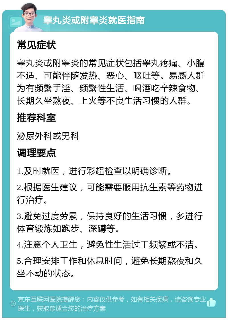 睾丸炎或附睾炎就医指南 常见症状 睾丸炎或附睾炎的常见症状包括睾丸疼痛、小腹不适、可能伴随发热、恶心、呕吐等。易感人群为有频繁手淫、频繁性生活、喝酒吃辛辣食物、长期久坐熬夜、上火等不良生活习惯的人群。 推荐科室 泌尿外科或男科 调理要点 1.及时就医，进行彩超检查以明确诊断。 2.根据医生建议，可能需要服用抗生素等药物进行治疗。 3.避免过度劳累，保持良好的生活习惯，多进行体育锻炼如跑步、深蹲等。 4.注意个人卫生，避免性生活过于频繁或不洁。 5.合理安排工作和休息时间，避免长期熬夜和久坐不动的状态。