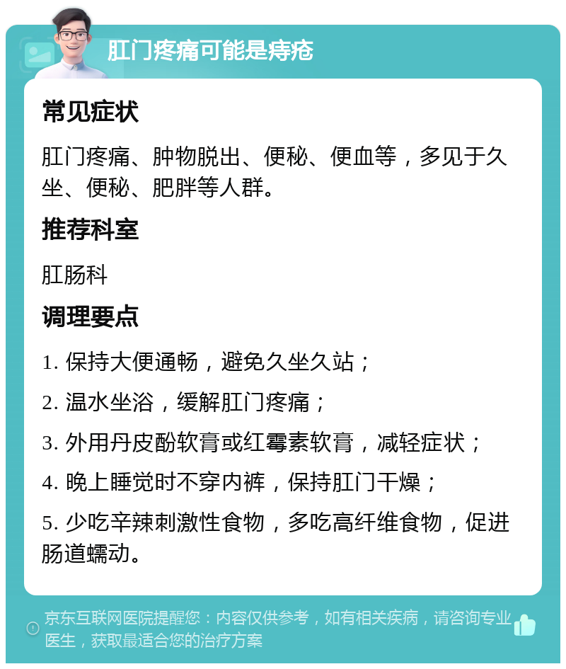 肛门疼痛可能是痔疮 常见症状 肛门疼痛、肿物脱出、便秘、便血等，多见于久坐、便秘、肥胖等人群。 推荐科室 肛肠科 调理要点 1. 保持大便通畅，避免久坐久站； 2. 温水坐浴，缓解肛门疼痛； 3. 外用丹皮酚软膏或红霉素软膏，减轻症状； 4. 晚上睡觉时不穿内裤，保持肛门干燥； 5. 少吃辛辣刺激性食物，多吃高纤维食物，促进肠道蠕动。