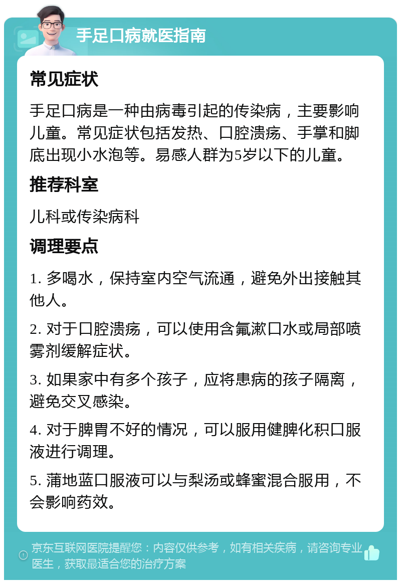 手足口病就医指南 常见症状 手足口病是一种由病毒引起的传染病，主要影响儿童。常见症状包括发热、口腔溃疡、手掌和脚底出现小水泡等。易感人群为5岁以下的儿童。 推荐科室 儿科或传染病科 调理要点 1. 多喝水，保持室内空气流通，避免外出接触其他人。 2. 对于口腔溃疡，可以使用含氟漱口水或局部喷雾剂缓解症状。 3. 如果家中有多个孩子，应将患病的孩子隔离，避免交叉感染。 4. 对于脾胃不好的情况，可以服用健脾化积口服液进行调理。 5. 蒲地蓝口服液可以与梨汤或蜂蜜混合服用，不会影响药效。