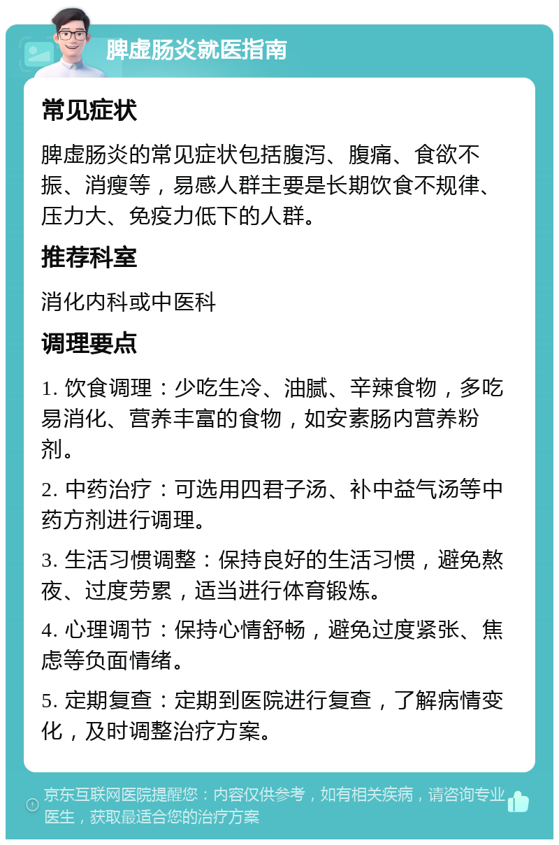 脾虚肠炎就医指南 常见症状 脾虚肠炎的常见症状包括腹泻、腹痛、食欲不振、消瘦等，易感人群主要是长期饮食不规律、压力大、免疫力低下的人群。 推荐科室 消化内科或中医科 调理要点 1. 饮食调理：少吃生冷、油腻、辛辣食物，多吃易消化、营养丰富的食物，如安素肠内营养粉剂。 2. 中药治疗：可选用四君子汤、补中益气汤等中药方剂进行调理。 3. 生活习惯调整：保持良好的生活习惯，避免熬夜、过度劳累，适当进行体育锻炼。 4. 心理调节：保持心情舒畅，避免过度紧张、焦虑等负面情绪。 5. 定期复查：定期到医院进行复查，了解病情变化，及时调整治疗方案。