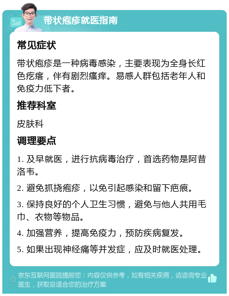 带状疱疹就医指南 常见症状 带状疱疹是一种病毒感染，主要表现为全身长红色疙瘩，伴有剧烈瘙痒。易感人群包括老年人和免疫力低下者。 推荐科室 皮肤科 调理要点 1. 及早就医，进行抗病毒治疗，首选药物是阿昔洛韦。 2. 避免抓挠疱疹，以免引起感染和留下疤痕。 3. 保持良好的个人卫生习惯，避免与他人共用毛巾、衣物等物品。 4. 加强营养，提高免疫力，预防疾病复发。 5. 如果出现神经痛等并发症，应及时就医处理。