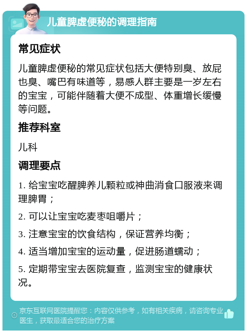 儿童脾虚便秘的调理指南 常见症状 儿童脾虚便秘的常见症状包括大便特别臭、放屁也臭、嘴巴有味道等，易感人群主要是一岁左右的宝宝，可能伴随着大便不成型、体重增长缓慢等问题。 推荐科室 儿科 调理要点 1. 给宝宝吃醒脾养儿颗粒或神曲消食口服液来调理脾胃； 2. 可以让宝宝吃麦枣咀嚼片； 3. 注意宝宝的饮食结构，保证营养均衡； 4. 适当增加宝宝的运动量，促进肠道蠕动； 5. 定期带宝宝去医院复查，监测宝宝的健康状况。