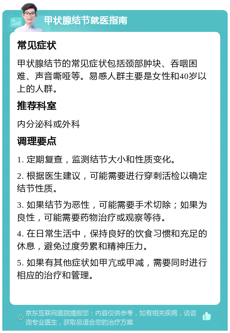 甲状腺结节就医指南 常见症状 甲状腺结节的常见症状包括颈部肿块、吞咽困难、声音嘶哑等。易感人群主要是女性和40岁以上的人群。 推荐科室 内分泌科或外科 调理要点 1. 定期复查，监测结节大小和性质变化。 2. 根据医生建议，可能需要进行穿刺活检以确定结节性质。 3. 如果结节为恶性，可能需要手术切除；如果为良性，可能需要药物治疗或观察等待。 4. 在日常生活中，保持良好的饮食习惯和充足的休息，避免过度劳累和精神压力。 5. 如果有其他症状如甲亢或甲减，需要同时进行相应的治疗和管理。