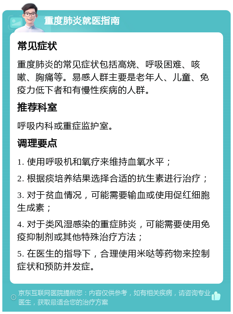 重度肺炎就医指南 常见症状 重度肺炎的常见症状包括高烧、呼吸困难、咳嗽、胸痛等。易感人群主要是老年人、儿童、免疫力低下者和有慢性疾病的人群。 推荐科室 呼吸内科或重症监护室。 调理要点 1. 使用呼吸机和氧疗来维持血氧水平； 2. 根据痰培养结果选择合适的抗生素进行治疗； 3. 对于贫血情况，可能需要输血或使用促红细胞生成素； 4. 对于类风湿感染的重症肺炎，可能需要使用免疫抑制剂或其他特殊治疗方法； 5. 在医生的指导下，合理使用米哒等药物来控制症状和预防并发症。