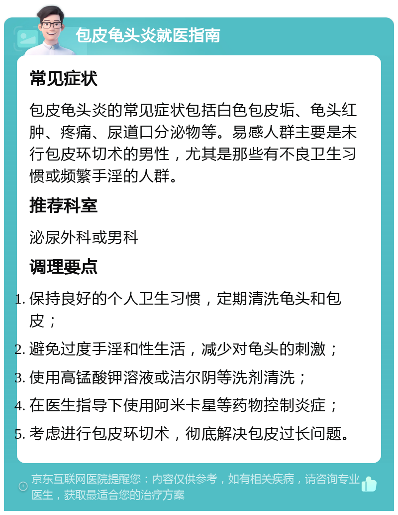 包皮龟头炎就医指南 常见症状 包皮龟头炎的常见症状包括白色包皮垢、龟头红肿、疼痛、尿道口分泌物等。易感人群主要是未行包皮环切术的男性，尤其是那些有不良卫生习惯或频繁手淫的人群。 推荐科室 泌尿外科或男科 调理要点 保持良好的个人卫生习惯，定期清洗龟头和包皮； 避免过度手淫和性生活，减少对龟头的刺激； 使用高锰酸钾溶液或洁尔阴等洗剂清洗； 在医生指导下使用阿米卡星等药物控制炎症； 考虑进行包皮环切术，彻底解决包皮过长问题。