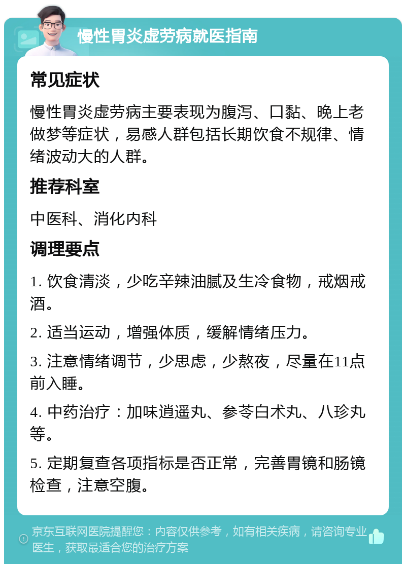 慢性胃炎虚劳病就医指南 常见症状 慢性胃炎虚劳病主要表现为腹泻、口黏、晚上老做梦等症状，易感人群包括长期饮食不规律、情绪波动大的人群。 推荐科室 中医科、消化内科 调理要点 1. 饮食清淡，少吃辛辣油腻及生冷食物，戒烟戒酒。 2. 适当运动，增强体质，缓解情绪压力。 3. 注意情绪调节，少思虑，少熬夜，尽量在11点前入睡。 4. 中药治疗：加味逍遥丸、参苓白术丸、八珍丸等。 5. 定期复查各项指标是否正常，完善胃镜和肠镜检查，注意空腹。