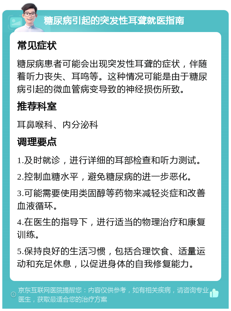 糖尿病引起的突发性耳聋就医指南 常见症状 糖尿病患者可能会出现突发性耳聋的症状，伴随着听力丧失、耳鸣等。这种情况可能是由于糖尿病引起的微血管病变导致的神经损伤所致。 推荐科室 耳鼻喉科、内分泌科 调理要点 1.及时就诊，进行详细的耳部检查和听力测试。 2.控制血糖水平，避免糖尿病的进一步恶化。 3.可能需要使用类固醇等药物来减轻炎症和改善血液循环。 4.在医生的指导下，进行适当的物理治疗和康复训练。 5.保持良好的生活习惯，包括合理饮食、适量运动和充足休息，以促进身体的自我修复能力。