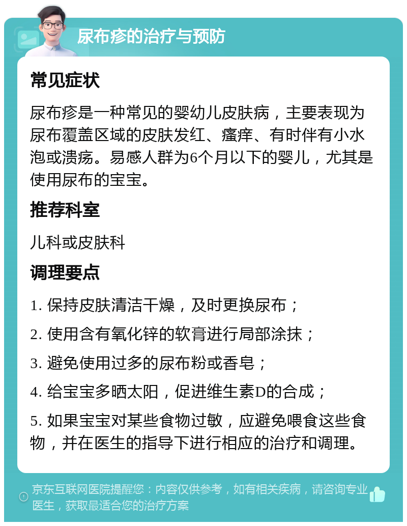 尿布疹的治疗与预防 常见症状 尿布疹是一种常见的婴幼儿皮肤病，主要表现为尿布覆盖区域的皮肤发红、瘙痒、有时伴有小水泡或溃疡。易感人群为6个月以下的婴儿，尤其是使用尿布的宝宝。 推荐科室 儿科或皮肤科 调理要点 1. 保持皮肤清洁干燥，及时更换尿布； 2. 使用含有氧化锌的软膏进行局部涂抹； 3. 避免使用过多的尿布粉或香皂； 4. 给宝宝多晒太阳，促进维生素D的合成； 5. 如果宝宝对某些食物过敏，应避免喂食这些食物，并在医生的指导下进行相应的治疗和调理。