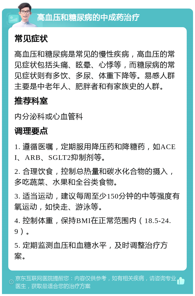 高血压和糖尿病的中成药治疗 常见症状 高血压和糖尿病是常见的慢性疾病，高血压的常见症状包括头痛、眩晕、心悸等，而糖尿病的常见症状则有多饮、多尿、体重下降等。易感人群主要是中老年人、肥胖者和有家族史的人群。 推荐科室 内分泌科或心血管科 调理要点 1. 遵循医嘱，定期服用降压药和降糖药，如ACEI、ARB、SGLT2抑制剂等。 2. 合理饮食，控制总热量和碳水化合物的摄入，多吃蔬菜、水果和全谷类食物。 3. 适当运动，建议每周至少150分钟的中等强度有氧运动，如快走、游泳等。 4. 控制体重，保持BMI在正常范围内（18.5-24.9）。 5. 定期监测血压和血糖水平，及时调整治疗方案。