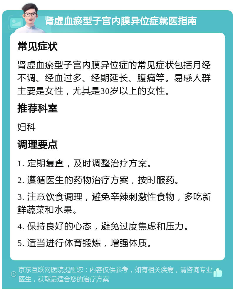 肾虚血瘀型子宫内膜异位症就医指南 常见症状 肾虚血瘀型子宫内膜异位症的常见症状包括月经不调、经血过多、经期延长、腹痛等。易感人群主要是女性，尤其是30岁以上的女性。 推荐科室 妇科 调理要点 1. 定期复查，及时调整治疗方案。 2. 遵循医生的药物治疗方案，按时服药。 3. 注意饮食调理，避免辛辣刺激性食物，多吃新鲜蔬菜和水果。 4. 保持良好的心态，避免过度焦虑和压力。 5. 适当进行体育锻炼，增强体质。