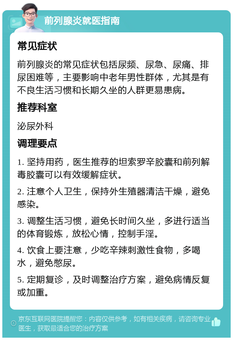 前列腺炎就医指南 常见症状 前列腺炎的常见症状包括尿频、尿急、尿痛、排尿困难等，主要影响中老年男性群体，尤其是有不良生活习惯和长期久坐的人群更易患病。 推荐科室 泌尿外科 调理要点 1. 坚持用药，医生推荐的坦索罗辛胶囊和前列解毒胶囊可以有效缓解症状。 2. 注意个人卫生，保持外生殖器清洁干燥，避免感染。 3. 调整生活习惯，避免长时间久坐，多进行适当的体育锻炼，放松心情，控制手淫。 4. 饮食上要注意，少吃辛辣刺激性食物，多喝水，避免憋尿。 5. 定期复诊，及时调整治疗方案，避免病情反复或加重。