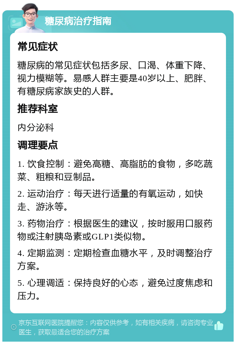 糖尿病治疗指南 常见症状 糖尿病的常见症状包括多尿、口渴、体重下降、视力模糊等。易感人群主要是40岁以上、肥胖、有糖尿病家族史的人群。 推荐科室 内分泌科 调理要点 1. 饮食控制：避免高糖、高脂肪的食物，多吃蔬菜、粗粮和豆制品。 2. 运动治疗：每天进行适量的有氧运动，如快走、游泳等。 3. 药物治疗：根据医生的建议，按时服用口服药物或注射胰岛素或GLP1类似物。 4. 定期监测：定期检查血糖水平，及时调整治疗方案。 5. 心理调适：保持良好的心态，避免过度焦虑和压力。