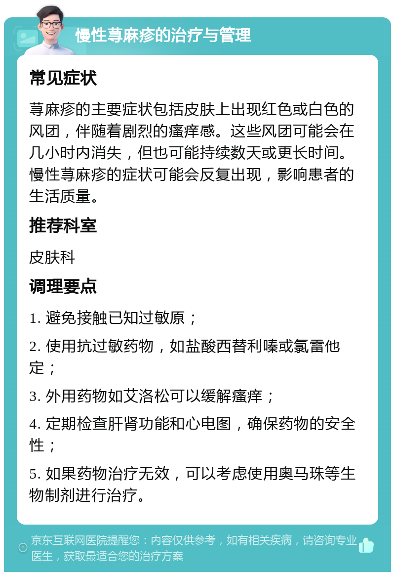 慢性荨麻疹的治疗与管理 常见症状 荨麻疹的主要症状包括皮肤上出现红色或白色的风团，伴随着剧烈的瘙痒感。这些风团可能会在几小时内消失，但也可能持续数天或更长时间。慢性荨麻疹的症状可能会反复出现，影响患者的生活质量。 推荐科室 皮肤科 调理要点 1. 避免接触已知过敏原； 2. 使用抗过敏药物，如盐酸西替利嗪或氯雷他定； 3. 外用药物如艾洛松可以缓解瘙痒； 4. 定期检查肝肾功能和心电图，确保药物的安全性； 5. 如果药物治疗无效，可以考虑使用奥马珠等生物制剂进行治疗。