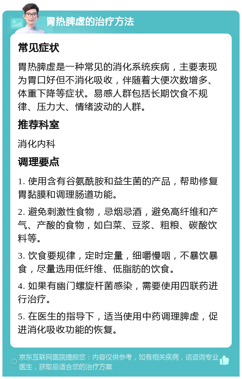 胃热脾虚的治疗方法 常见症状 胃热脾虚是一种常见的消化系统疾病，主要表现为胃口好但不消化吸收，伴随着大便次数增多、体重下降等症状。易感人群包括长期饮食不规律、压力大、情绪波动的人群。 推荐科室 消化内科 调理要点 1. 使用含有谷氨酰胺和益生菌的产品，帮助修复胃黏膜和调理肠道功能。 2. 避免刺激性食物，忌烟忌酒，避免高纤维和产气、产酸的食物，如白菜、豆浆、粗粮、碳酸饮料等。 3. 饮食要规律，定时定量，细嚼慢咽，不暴饮暴食，尽量选用低纤维、低脂肪的饮食。 4. 如果有幽门螺旋杆菌感染，需要使用四联药进行治疗。 5. 在医生的指导下，适当使用中药调理脾虚，促进消化吸收功能的恢复。