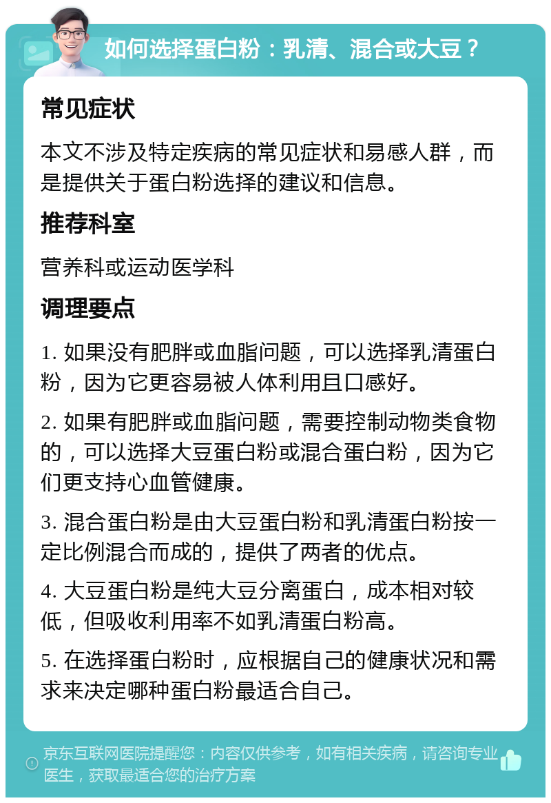 如何选择蛋白粉：乳清、混合或大豆？ 常见症状 本文不涉及特定疾病的常见症状和易感人群，而是提供关于蛋白粉选择的建议和信息。 推荐科室 营养科或运动医学科 调理要点 1. 如果没有肥胖或血脂问题，可以选择乳清蛋白粉，因为它更容易被人体利用且口感好。 2. 如果有肥胖或血脂问题，需要控制动物类食物的，可以选择大豆蛋白粉或混合蛋白粉，因为它们更支持心血管健康。 3. 混合蛋白粉是由大豆蛋白粉和乳清蛋白粉按一定比例混合而成的，提供了两者的优点。 4. 大豆蛋白粉是纯大豆分离蛋白，成本相对较低，但吸收利用率不如乳清蛋白粉高。 5. 在选择蛋白粉时，应根据自己的健康状况和需求来决定哪种蛋白粉最适合自己。