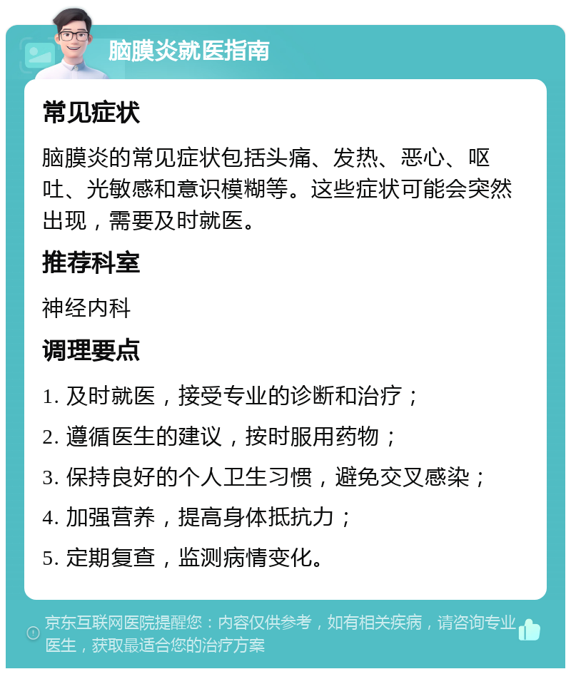 脑膜炎就医指南 常见症状 脑膜炎的常见症状包括头痛、发热、恶心、呕吐、光敏感和意识模糊等。这些症状可能会突然出现，需要及时就医。 推荐科室 神经内科 调理要点 1. 及时就医，接受专业的诊断和治疗； 2. 遵循医生的建议，按时服用药物； 3. 保持良好的个人卫生习惯，避免交叉感染； 4. 加强营养，提高身体抵抗力； 5. 定期复查，监测病情变化。