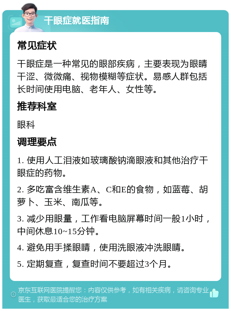 干眼症就医指南 常见症状 干眼症是一种常见的眼部疾病，主要表现为眼睛干涩、微微痛、视物模糊等症状。易感人群包括长时间使用电脑、老年人、女性等。 推荐科室 眼科 调理要点 1. 使用人工泪液如玻璃酸钠滴眼液和其他治疗干眼症的药物。 2. 多吃富含维生素A、C和E的食物，如蓝莓、胡萝卜、玉米、南瓜等。 3. 减少用眼量，工作看电脑屏幕时间一般1小时，中间休息10~15分钟。 4. 避免用手揉眼睛，使用洗眼液冲洗眼睛。 5. 定期复查，复查时间不要超过3个月。