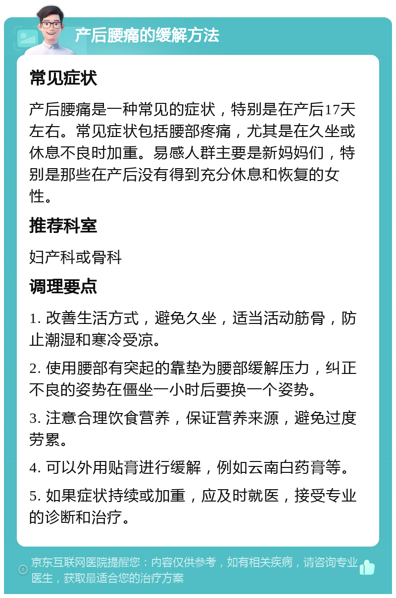 产后腰痛的缓解方法 常见症状 产后腰痛是一种常见的症状，特别是在产后17天左右。常见症状包括腰部疼痛，尤其是在久坐或休息不良时加重。易感人群主要是新妈妈们，特别是那些在产后没有得到充分休息和恢复的女性。 推荐科室 妇产科或骨科 调理要点 1. 改善生活方式，避免久坐，适当活动筋骨，防止潮湿和寒冷受凉。 2. 使用腰部有突起的靠垫为腰部缓解压力，纠正不良的姿势在僵坐一小时后要换一个姿势。 3. 注意合理饮食营养，保证营养来源，避免过度劳累。 4. 可以外用贴膏进行缓解，例如云南白药膏等。 5. 如果症状持续或加重，应及时就医，接受专业的诊断和治疗。