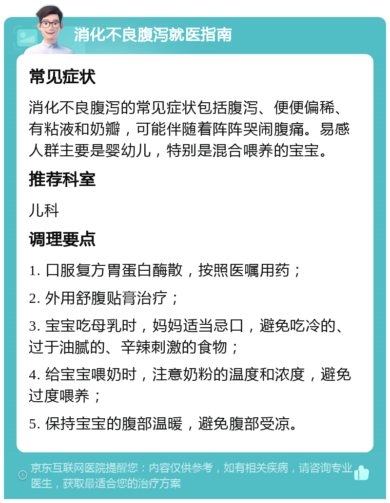 消化不良腹泻就医指南 常见症状 消化不良腹泻的常见症状包括腹泻、便便偏稀、有粘液和奶瓣，可能伴随着阵阵哭闹腹痛。易感人群主要是婴幼儿，特别是混合喂养的宝宝。 推荐科室 儿科 调理要点 1. 口服复方胃蛋白酶散，按照医嘱用药； 2. 外用舒腹贴膏治疗； 3. 宝宝吃母乳时，妈妈适当忌口，避免吃冷的、过于油腻的、辛辣刺激的食物； 4. 给宝宝喂奶时，注意奶粉的温度和浓度，避免过度喂养； 5. 保持宝宝的腹部温暖，避免腹部受凉。