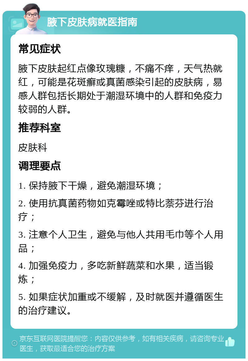 腋下皮肤病就医指南 常见症状 腋下皮肤起红点像玫瑰糠，不痛不痒，天气热就红，可能是花斑癣或真菌感染引起的皮肤病，易感人群包括长期处于潮湿环境中的人群和免疫力较弱的人群。 推荐科室 皮肤科 调理要点 1. 保持腋下干燥，避免潮湿环境； 2. 使用抗真菌药物如克霉唑或特比萘芬进行治疗； 3. 注意个人卫生，避免与他人共用毛巾等个人用品； 4. 加强免疫力，多吃新鲜蔬菜和水果，适当锻炼； 5. 如果症状加重或不缓解，及时就医并遵循医生的治疗建议。