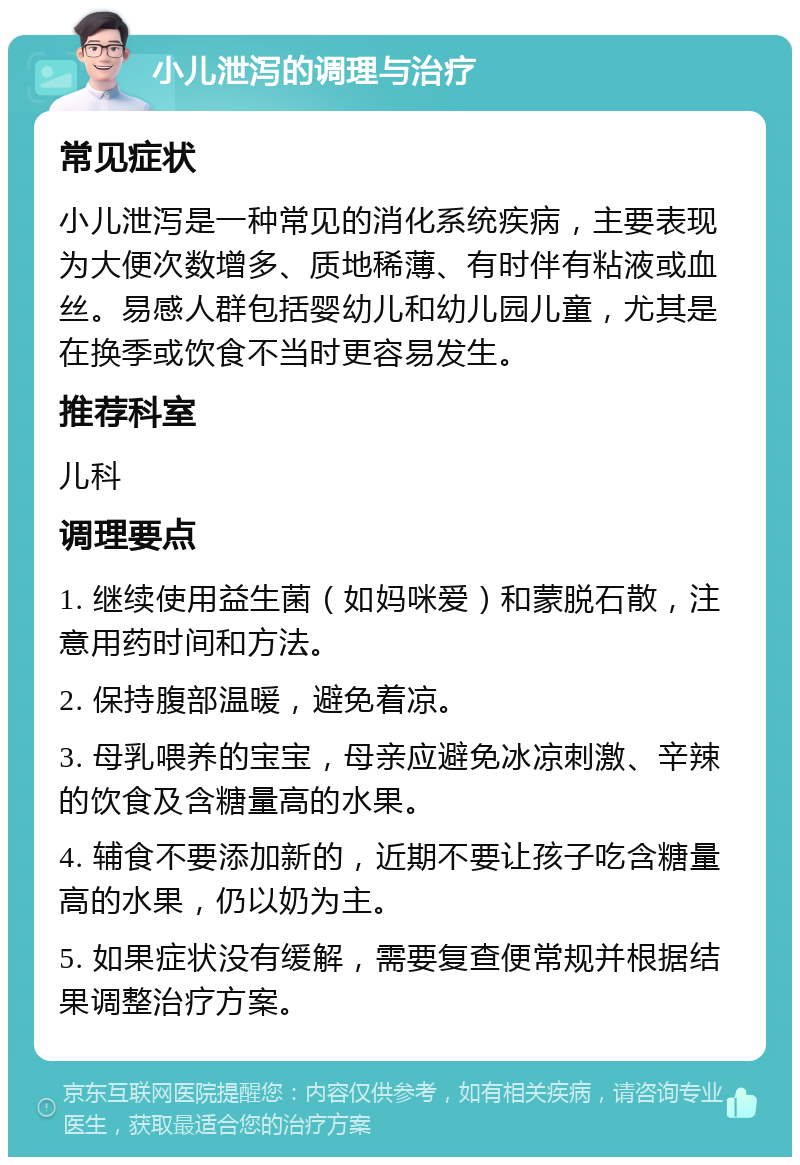 小儿泄泻的调理与治疗 常见症状 小儿泄泻是一种常见的消化系统疾病，主要表现为大便次数增多、质地稀薄、有时伴有粘液或血丝。易感人群包括婴幼儿和幼儿园儿童，尤其是在换季或饮食不当时更容易发生。 推荐科室 儿科 调理要点 1. 继续使用益生菌（如妈咪爱）和蒙脱石散，注意用药时间和方法。 2. 保持腹部温暖，避免着凉。 3. 母乳喂养的宝宝，母亲应避免冰凉刺激、辛辣的饮食及含糖量高的水果。 4. 辅食不要添加新的，近期不要让孩子吃含糖量高的水果，仍以奶为主。 5. 如果症状没有缓解，需要复查便常规并根据结果调整治疗方案。