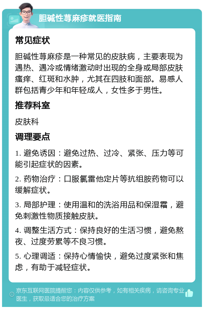 胆碱性荨麻疹就医指南 常见症状 胆碱性荨麻疹是一种常见的皮肤病，主要表现为遇热、遇冷或情绪激动时出现的全身或局部皮肤瘙痒、红斑和水肿，尤其在四肢和面部。易感人群包括青少年和年轻成人，女性多于男性。 推荐科室 皮肤科 调理要点 1. 避免诱因：避免过热、过冷、紧张、压力等可能引起症状的因素。 2. 药物治疗：口服氯雷他定片等抗组胺药物可以缓解症状。 3. 局部护理：使用温和的洗浴用品和保湿霜，避免刺激性物质接触皮肤。 4. 调整生活方式：保持良好的生活习惯，避免熬夜、过度劳累等不良习惯。 5. 心理调适：保持心情愉快，避免过度紧张和焦虑，有助于减轻症状。